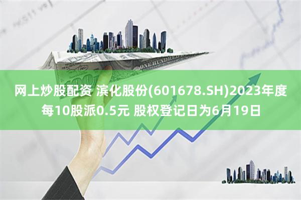 网上炒股配资 滨化股份(601678.SH)2023年度每10股派0.5元 股权登记日为6月19日