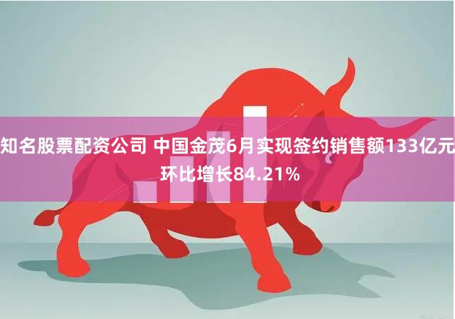 知名股票配资公司 中国金茂6月实现签约销售额133亿元 环比增长84.21%