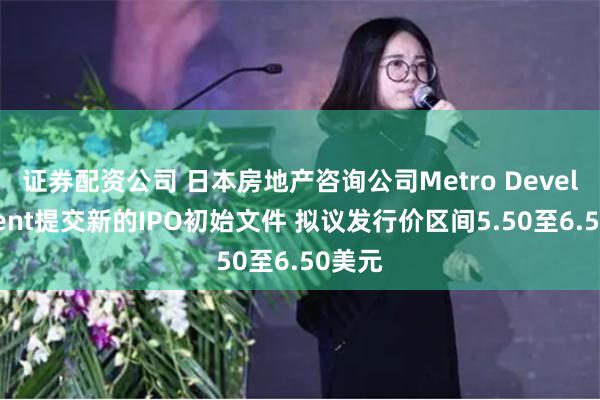 证券配资公司 日本房地产咨询公司Metro Development提交新的IPO初始文件 拟议发行价区间5.50至6.50美元