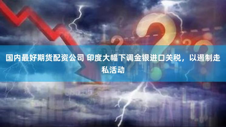 国内最好期货配资公司 印度大幅下调金银进口关税，以遏制走私活动