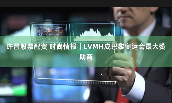 许昌股票配资 时尚情报｜LVMH成巴黎奥运会最大赞助商