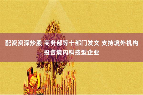 配资资深炒股 商务部等十部门发文 支持境外机构投资境内科技型企业