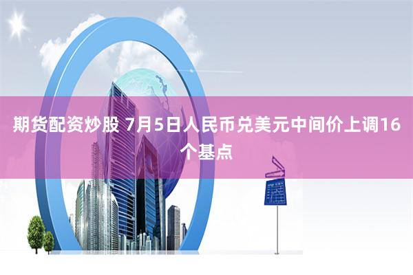 期货配资炒股 7月5日人民币兑美元中间价上调16个基点