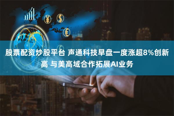 股票配资炒股平台 声通科技早盘一度涨超8%创新高 与美高域合作拓展AI业务