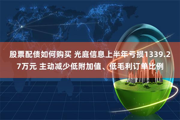 股票配债如何购买 光庭信息上半年亏损1339.27万元 主动减少低附加值、低毛利订单比例