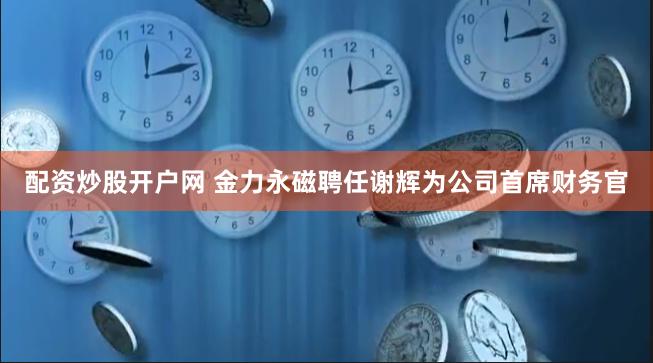 配资炒股开户网 金力永磁聘任谢辉为公司首席财务官