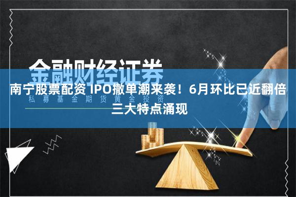 南宁股票配资 IPO撤单潮来袭！6月环比已近翻倍 三大特点涌现