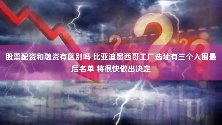 股票配资和融资有区别吗 比亚迪墨西哥工厂选址有三个入围最后名单 将很快做出决定