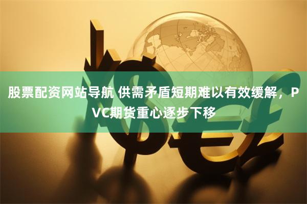 股票配资网站导航 供需矛盾短期难以有效缓解，PVC期货重心逐步下移