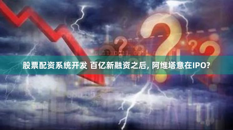 股票配资系统开发 百亿新融资之后, 阿维塔意在IPO?