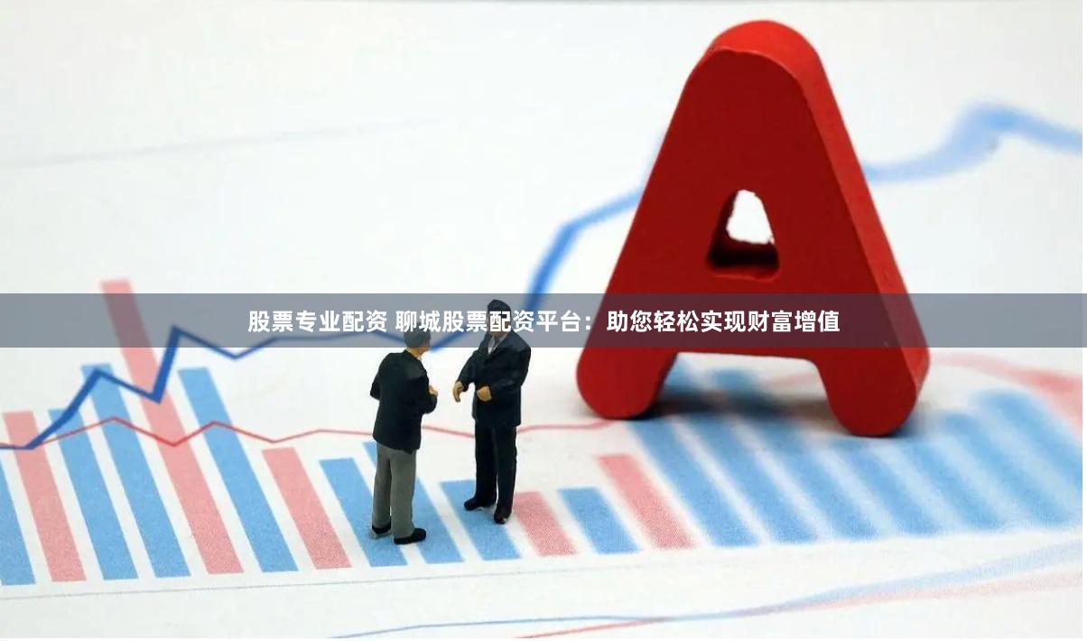 股票专业配资 聊城股票配资平台：助您轻松实现财富增值