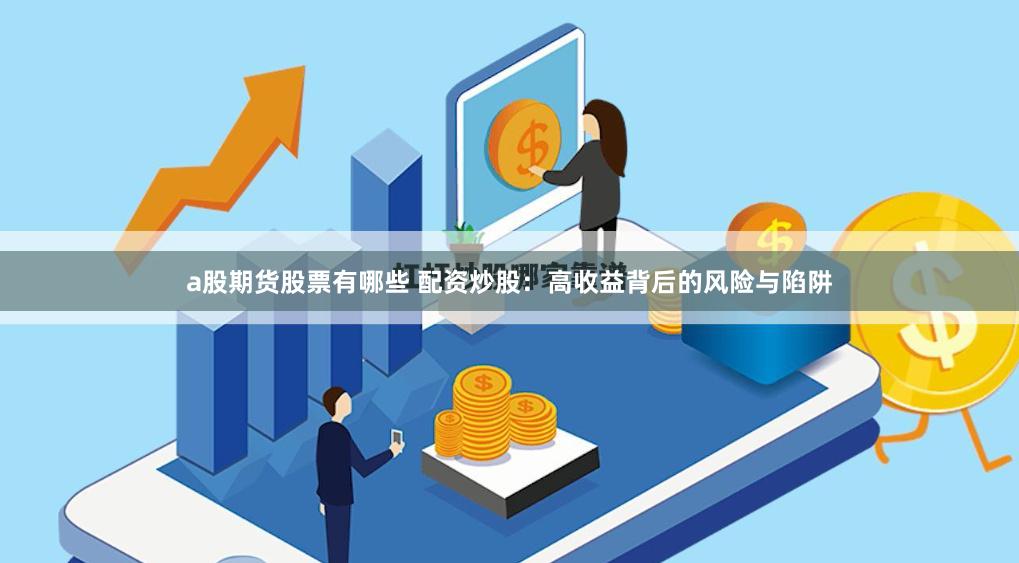 a股期货股票有哪些 配资炒股：高收益背后的风险与陷阱