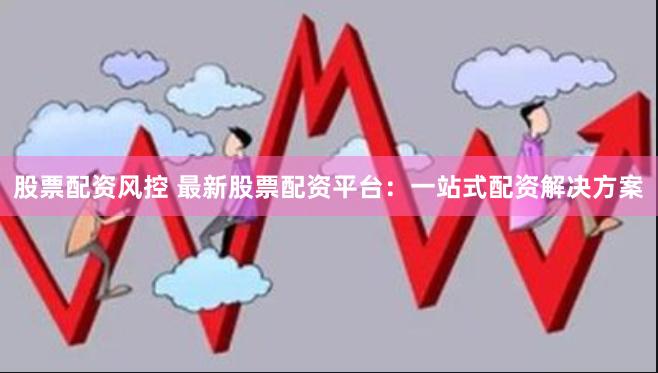 股票配资风控 最新股票配资平台：一站式配资解决方案