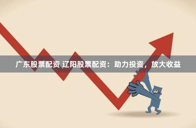 广东股票配资 辽阳股票配资：助力投资，放大收益