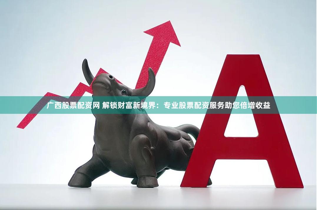 广西股票配资网 解锁财富新境界：专业股票配资服务助您倍增收益