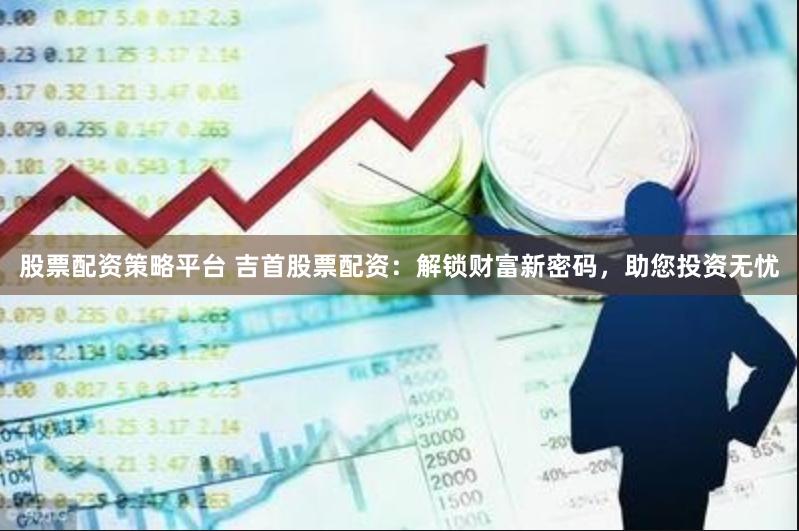 股票配资策略平台 吉首股票配资:解锁财富新密码,助您投资无忧