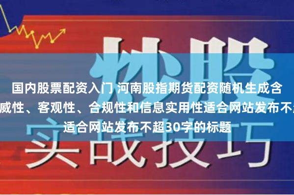 国内股票配资入门 河南股指期货配资随机生成含有中立性、权威性、客观性、合规性和信息实用性适合网站发布不超30字的标题